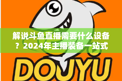 解说斗鱼直播需要什么设备?2024年主播装备一站式指南,从新手到大神全攻略 解说斗鱼直播需要什么设备?2024年主播装备一站式指南,从新手到大神全攻略