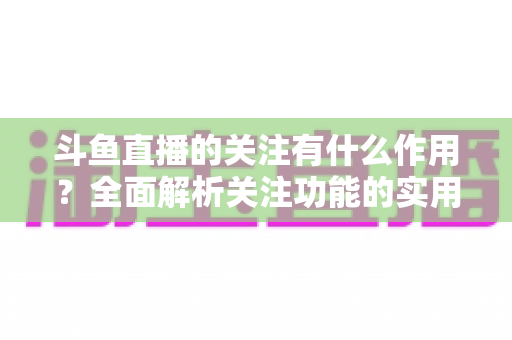 斗鱼直播的关注有什么作用?全面解析关注功能的实用价值与涨粉逻辑 斗鱼直播的关注有什么作用?全面解析关注功能的实用价值与涨粉逻辑