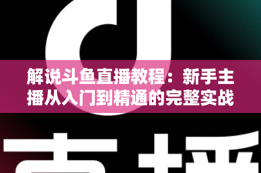 解说斗鱼直播教程：新手主播从入门到精通的完整实战指南