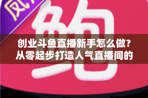 创业斗鱼直播新手怎么做?从零起步打造人气直播间的完整实战指南 创业斗鱼直播新手怎么做?从零起步打造人气直播间的完整实战指南