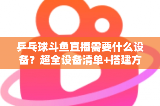 乒乓球斗鱼直播需要什么设备？超全设备清单+搭建方案，新手一篇文章全搞懂