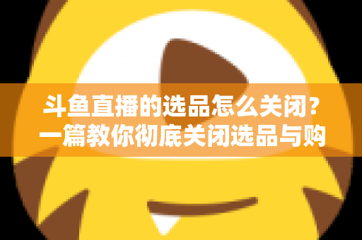 斗鱼直播的选品怎么关闭？一篇教你彻底关闭选品与购物车提示的实用指南