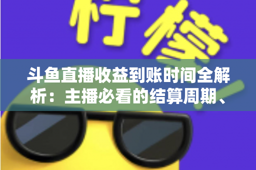 斗鱼直播收益到账时间全解析:主播必看的结算周期、提现规则与到账影响因素指南 斗鱼直播收益到账时间全解析:主播必看的结算周期、提现规则与到账影响因素指南