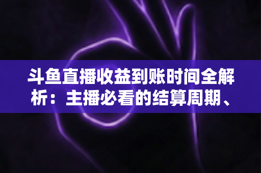 斗鱼直播收益到账时间全解析：主播必看的结算周期、提现规则与到账影响因素指南