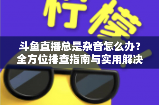 斗鱼直播总是杂音怎么办？全方位排查指南与实用解决方案