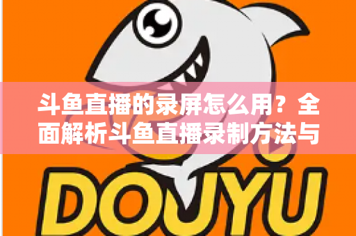 斗鱼直播的录屏怎么用?全面解析斗鱼直播录制方法与实用技巧 斗鱼直播的录屏怎么用?全面解析斗鱼直播录制方法与实用技巧