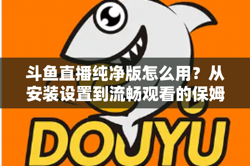 斗鱼直播纯净版怎么用？从安装设置到流畅观看的保姆级教程与避坑指南