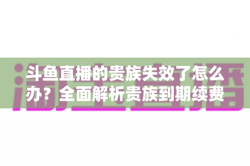 斗鱼直播的贵族失效了怎么办?全面解析贵族到期续费与恢复方法指南 斗鱼直播的贵族失效了怎么办?全面解析贵族到期续费与恢复方法指南