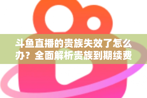 斗鱼直播的贵族失效了怎么办?全面解析贵族到期续费与恢复方法指南 斗鱼直播的贵族失效了怎么办?全面解析贵族到期续费与恢复方法指南