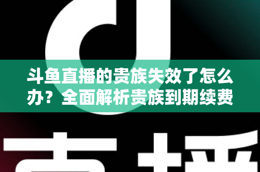 斗鱼直播的贵族失效了怎么办？全面解析贵族到期续费与恢复方法指南