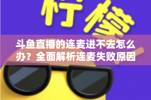 斗鱼直播的连麦进不去怎么办？全面解析连麦失败原因与实用解决方法大全