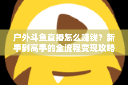 户外斗鱼直播怎么赚钱?新手到高手的全流程变现攻略与实战技巧详解 户外斗鱼直播怎么赚钱?新手到高手的全流程变现攻略与实战技巧详解