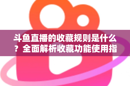 斗鱼直播的收藏规则是什么？全面解析收藏功能使用指南与常见问题