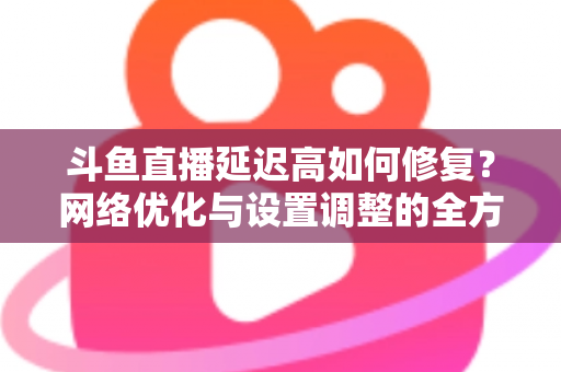 斗鱼直播延迟高如何修复？网络优化与设置调整的全方位解决方案指南