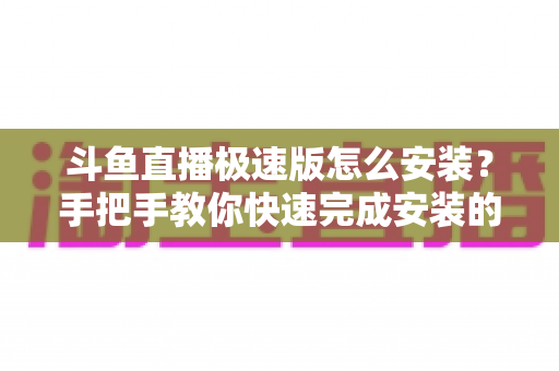 斗鱼直播极速版怎么安装？手把手教你快速完成安装的全流程指南