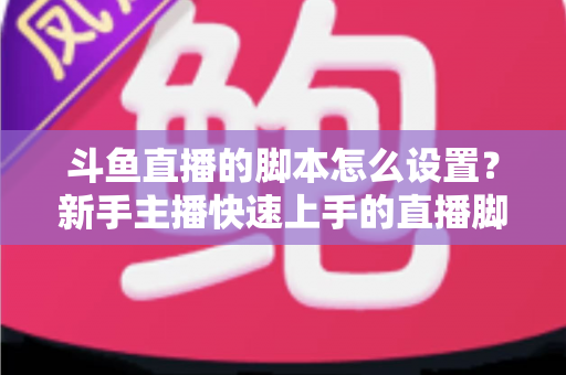 斗鱼直播的脚本怎么设置?新手主播快速上手的直播脚本搭建全攻略 斗鱼直播的脚本怎么设置?新手主播快速上手的直播脚本搭建全攻略