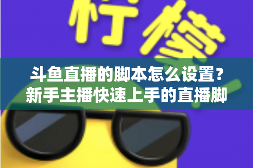 斗鱼直播的脚本怎么设置？新手主播快速上手的直播脚本搭建全攻略