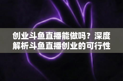 创业斗鱼直播能做吗？深度解析斗鱼直播创业的可行性、盈利模式与实战指南