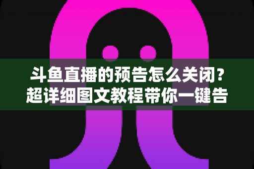 斗鱼直播的预告怎么关闭？超详细图文教程带你一键告别推送打扰，畅享清爽追播体验