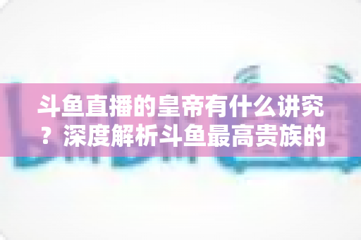 斗鱼直播的皇帝有什么讲究？深度解析斗鱼最高贵族的门槛、特权与圈内礼仪