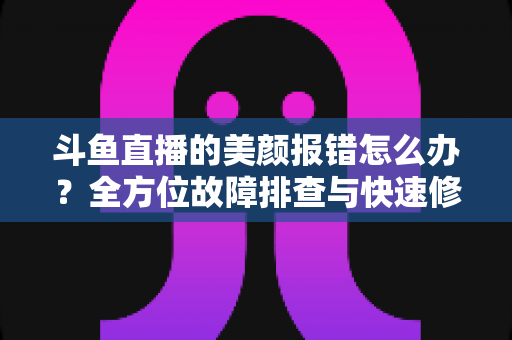 斗鱼直播的美颜报错怎么办？全方位故障排查与快速修复指南