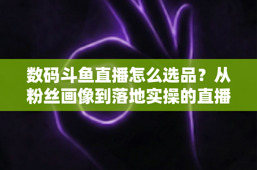 数码斗鱼直播怎么选品？从粉丝画像到落地实操的直播带货选品全攻略