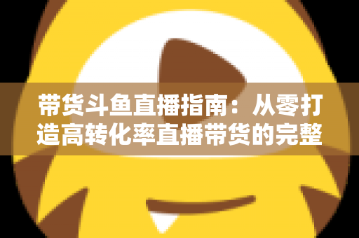 带货斗鱼直播指南：从零打造高转化率直播带货的完整攻略