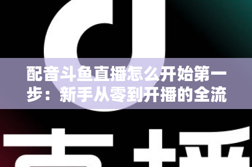 配音斗鱼直播怎么开始第一步:新手从零到开播的全流程实战指南 配音斗鱼直播怎么开始第一步:新手从零到开播的全流程实战指南