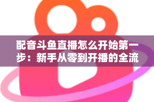 配音斗鱼直播怎么开始第一步：新手从零到开播的全流程实战指南
