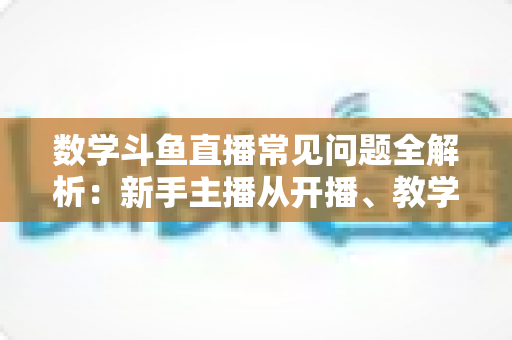 数学斗鱼直播常见问题全解析：新手主播从开播、教学到变现的一站式实战指南