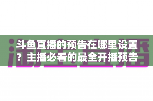 斗鱼直播的预告在哪里设置？主播必看的最全开播预告设置教程与运营技巧