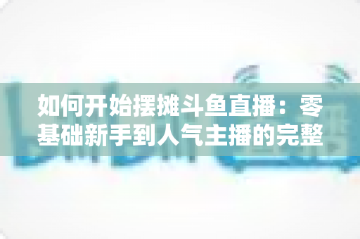 如何开始摆摊斗鱼直播:零基础新手到人气主播的完整实战攻略 如何开始摆摊斗鱼直播:零基础新手到人气主播的完整实战攻略