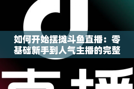 如何开始摆摊斗鱼直播:零基础新手到人气主播的完整实战攻略 如何开始摆摊斗鱼直播:零基础新手到人气主播的完整实战攻略