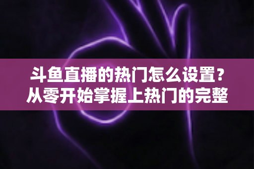 斗鱼直播的热门怎么设置？从零开始掌握上热门的完整攻略与实用技巧