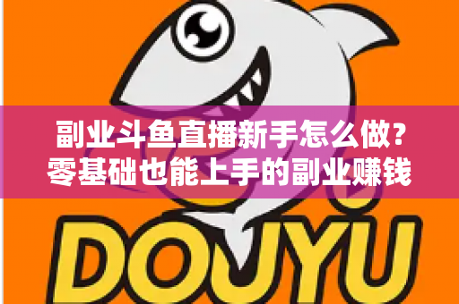 副业斗鱼直播新手怎么做？零基础也能上手的副业赚钱全攻略