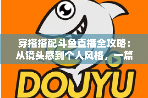 穿搭搭配斗鱼直播全攻略：从镜头感到个人风格，一篇解决主播穿衣难题