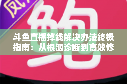 斗鱼直播掉线解决办法终极指南：从根源诊断到高效修复，畅享丝滑不断线的直播体验