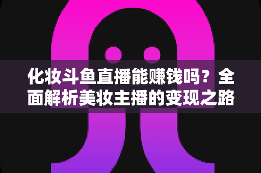 化妆斗鱼直播能赚钱吗？全面解析美妆主播的变现之路与收入真相