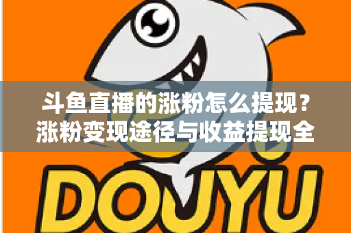 斗鱼直播的涨粉怎么提现？涨粉变现途径与收益提现全流程一文详解