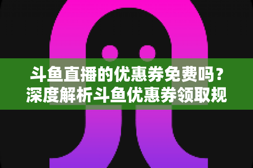 斗鱼直播的优惠券免费吗？深度解析斗鱼优惠券领取规则与实用省钱攻略