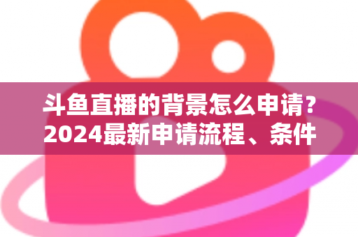 斗鱼直播的背景怎么申请？2024最新申请流程、条件与实操技巧全解析