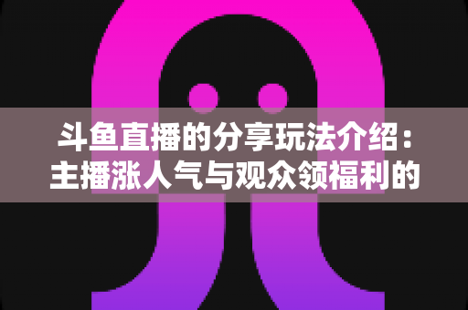 斗鱼直播的分享玩法介绍：主播涨人气与观众领福利的全方位互动指南