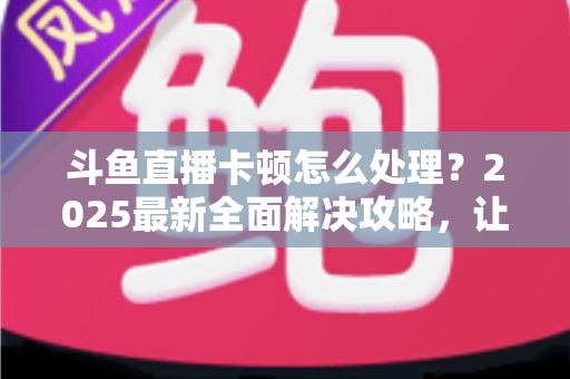 斗鱼直播卡顿怎么处理?2025最新全面解决攻略,让你畅享流畅观影体验 斗鱼直播卡顿怎么处理?2025最新全面解决攻略,让你畅享流畅观影体验