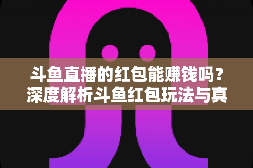 斗鱼直播的红包能赚钱吗？深度解析斗鱼红包玩法与真实收益情况