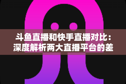 斗鱼直播和快手直播对比：深度解析两大直播平台的差异，助你选对直播阵地