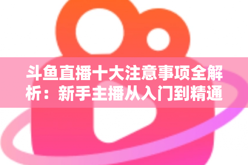 斗鱼直播十大注意事项全解析：新手主播从入门到精通的必备成功指南