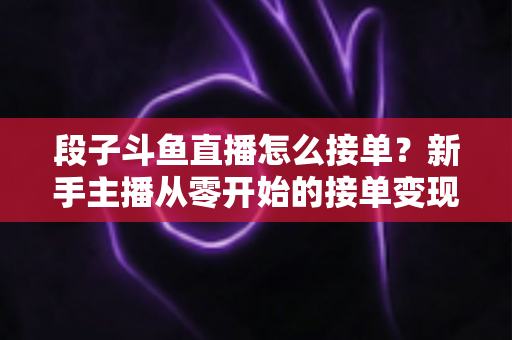 段子斗鱼直播怎么接单?新手主播从零开始的接单变现全攻略 段子斗鱼直播怎么接单?新手主播从零开始的接单变现全攻略