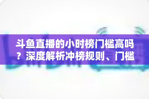 斗鱼直播的小时榜门槛高吗？深度解析冲榜规则、门槛数据与上榜实用攻略