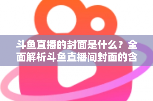 斗鱼直播的封面是什么？全面解析斗鱼直播间封面的含义、设置方法与优化技巧