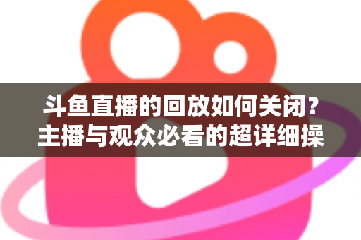 斗鱼直播的回放如何关闭?主播与观众必看的超详细操作指南与隐私管理技巧 斗鱼直播的回放如何关闭?主播与观众必看的超详细操作指南与隐私管理技巧